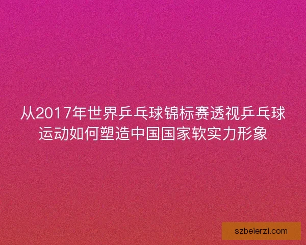 从2017年世界乒乓球锦标赛透视乒乓球运动如何塑造中国国家软实力形象