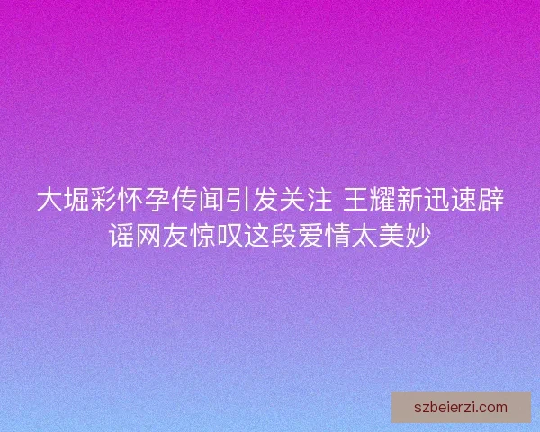 大堀彩怀孕传闻引发关注 王耀新迅速辟谣网友惊叹这段爱情太美妙
