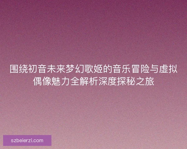 围绕初音未来梦幻歌姬的音乐冒险与虚拟偶像魅力全解析深度探秘之旅
