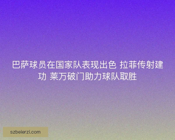 巴萨球员在国家队表现出色 拉菲传射建功 莱万破门助力球队取胜