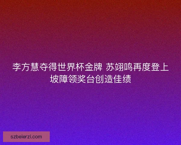 李方慧夺得世界杯金牌 苏翊鸣再度登上坡障领奖台创造佳绩