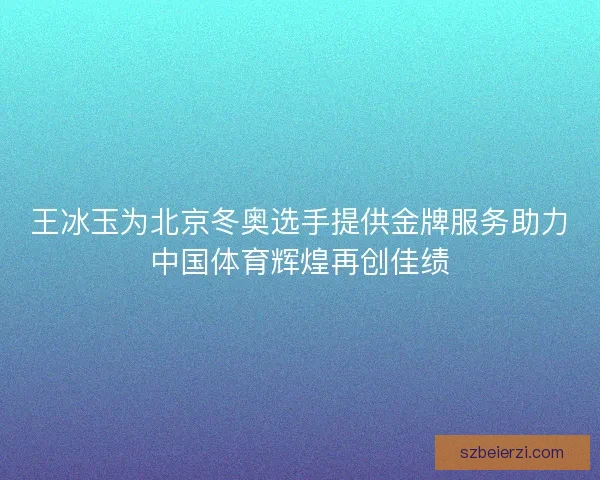 王冰玉为北京冬奥选手提供金牌服务助力中国体育辉煌再创佳绩