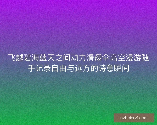 飞越碧海蓝天之间动力滑翔伞高空漫游随手记录自由与远方的诗意瞬间