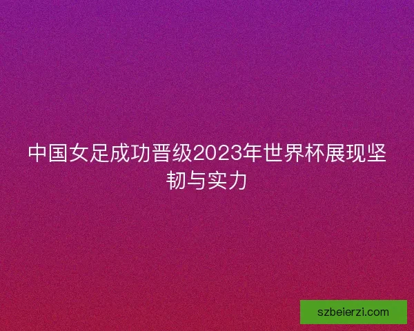 中国女足成功晋级2023年世界杯展现坚韧与实力