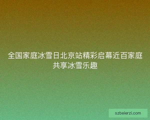 全国家庭冰雪日北京站精彩启幕近百家庭共享冰雪乐趣
